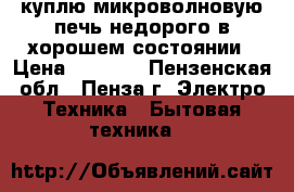 куплю микроволновую печь недорого в хорошем состоянии › Цена ­ 1 500 - Пензенская обл., Пенза г. Электро-Техника » Бытовая техника   